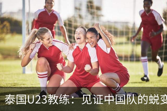 泰国U23教练：见证中国队的蜕变与成长